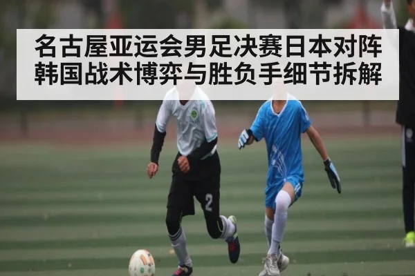 名古屋亚运会男足决赛日本对阵韩国战术博弈与胜负手细节拆解